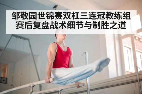 邹敬园世锦赛双杠三连冠教练组赛后复盘战术细节与制胜之道