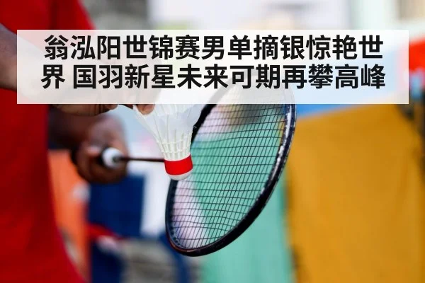 翁泓阳世锦赛男单摘银惊艳世界 国羽新星未来可期再攀高峰