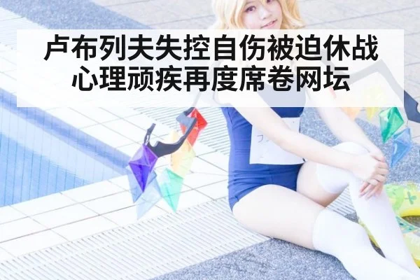 卢布列夫失控自伤被迫休战心理顽疾再度席卷网坛
